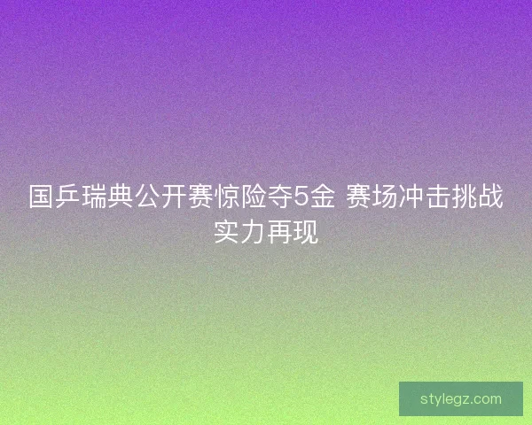 国乒瑞典公开赛惊险夺5金 赛场冲击挑战实力再现